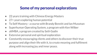 Some of my personal explorations
● 22 years training with Chinese Energy Masters
● 27+ years exploring human potential
● To Self Mastery - a course with Brandy Bennitt and Ian Mussman
● Superhuman Operating System, a program with Ken Wilber
● altMBA, a program created by Seth Godin
● Extensive personal and spiritual exploration
● Constantly encouraging clients and others to discover their true
purpose and align their life with it, to create meaning and fulfilment
along with increasing joy and inner peace.
 