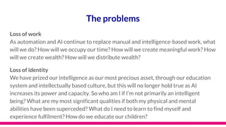 The problems
Loss of work
As automation and AI continue to replace manual and intelligence-based work, what
will we do? How will we occupy our time? How will we create meaningful work? How
will we create wealth? How will we distribute wealth?
Loss of identity
We have prized our intelligence as our most precious asset, through our education
system and intellectually based culture, but this will no longer hold true as AI
increases its power and capacity. So who am I if I’m not primarily an intelligent
being? What are my most significant qualities if both my physical and mental
abilities have been superceded? What do I need to learn to find myself and
experience fulfilment? How do we educate our children?
 