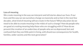 Loss of meaning
We create meaning in the way we interpret and tell stories about our lives. If our
lives and the way we see ourselves change so massively and so fast in the next few
decades, what kind of meaning will we create in the future? What education do we
need to be able to create meaning in the midst of such a change? How do people who
are good at creating meaning help those who are struggling with it? How do we
prevent the creation of an underclass of people who are so depressed, lost and
confused that they see little point in living, with disastrous consequences for health,
families, wider society and the next generation?
 
