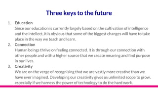 Three keys to the future
1. Education
Since our education is currently largely based on the cultivation of intelligence
and the intellect, it is obvious that some of the biggest changes will have to take
place in the way we teach and learn.
2. Connection
Human beings thrive on feeling connected. It is through our connection with
other people and with a higher source that we create meaning and find purpose
in our lives.
3. Creativity
We are on the verge of recognising that we are vastly more creative than we
have ever imagined. Developing our creativity gives us unlimited scope to grow,
especially if we harness the power of technology to do the hard work.
 