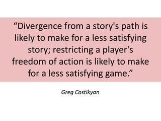 “Divergence from a story's path is
likely to make for a less satisfying
story; restricting a player's
freedom of action is likely to make
for a less satisfying game.”
Greg Costikyan

 
