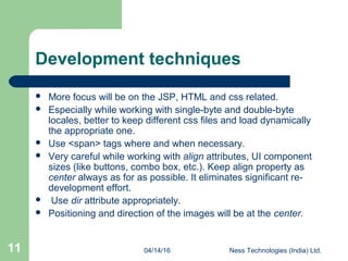 04/14/16 Ness Technologies (India) Ltd.11
Development techniques
 More focus will be on the JSP, HTML and css related.
 Especially while working with single-byte and double-byte
locales, better to keep different css files and load dynamically
the appropriate one.
 Use <span> tags where and when necessary.
 Very careful while working with align attributes, UI component
sizes (like buttons, combo box, etc.). Keep align property as
center always as for as possible. It eliminates significant re-
development effort.
 Use dir attribute appropriately.
 Positioning and direction of the images will be at the center.
 