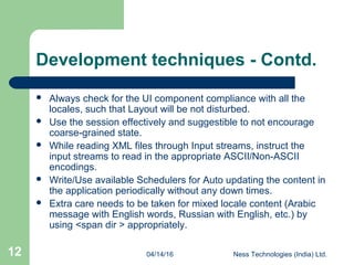 04/14/16 Ness Technologies (India) Ltd.12
Development techniques - Contd.
 Always check for the UI component compliance with all the
locales, such that Layout will be not disturbed.
 Use the session effectively and suggestible to not encourage
coarse-grained state.
 While reading XML files through Input streams, instruct the
input streams to read in the appropriate ASCII/Non-ASCII
encodings.
 Write/Use available Schedulers for Auto updating the content in
the application periodically without any down times.
 Extra care needs to be taken for mixed locale content (Arabic
message with English words, Russian with English, etc.) by
using <span dir > appropriately.
 