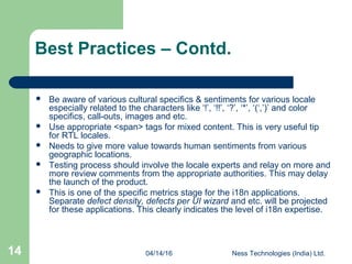 04/14/16 Ness Technologies (India) Ltd.14
Best Practices – Contd.
 Be aware of various cultural specifics & sentiments for various locale
especially related to the characters like ‘!’, ‘!!’, ‘?’, ‘*’, ‘(‘,’)’ and color
specifics, call-outs, images and etc.
 Use appropriate <span> tags for mixed content. This is very useful tip
for RTL locales.
 Needs to give more value towards human sentiments from various
geographic locations.
 Testing process should involve the locale experts and relay on more and
more review comments from the appropriate authorities. This may delay
the launch of the product.
 This is one of the specific metrics stage for the i18n applications.
Separate defect density, defects per UI wizard and etc. will be projected
for these applications. This clearly indicates the level of i18n expertise.
 