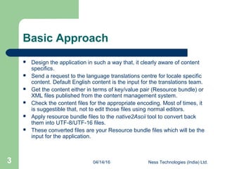 04/14/16 Ness Technologies (India) Ltd.3
Basic Approach
 Design the application in such a way that, it clearly aware of content
specifics.
 Send a request to the language translations centre for locale specific
content. Default English content is the input for the translations team.
 Get the content either in terms of key/value pair (Resource bundle) or
XML files published from the content management system.
 Check the content files for the appropriate encoding. Most of times, it
is suggestible that, not to edit those files using normal editors.
 Apply resource bundle files to the native2Ascii tool to convert back
them into UTF-8/UTF-16 files.
 These converted files are your Resource bundle files which will be the
input for the application.
 