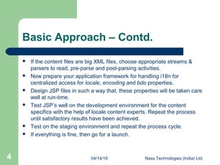 04/14/16 Ness Technologies (India) Ltd.4
Basic Approach – Contd.
 If the content files are big XML files, choose appropriate streams &
parsers to read, pre-parse and post-parsing activities.
 Now prepare your application framework for handling i18n for
centralized access for locale, encoding and bdo properties.
 Design JSP files in such a way that, these properties will be taken care
well at run-time.
 Test JSP’s well on the development environment for the content
specifics with the help of locale content experts. Repeat the process
until satisfactory results have been achieved.
 Test on the staging environment and repeat the process cycle.
 If everything is fine, then go for a launch.
 
