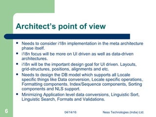 04/14/16 Ness Technologies (India) Ltd.6
Architect’s point of view
 Needs to consider i18n implementation in the meta architecture
phase itself.
 i18n focus will be more on UI driven as well as data-driven
architectures.
 i18n will be the important design goal for UI driven. Layouts,
grid-structures, positions, alignments and etc.
 Needs to design the DB model which supports all Locale
specific things like Data conversion, Locale specific operations,
Formatting components, Index/Sequence components, Sorting
components and NLS support.
 Minimizing Application level data conversions, Linguistic Sort,
Linguistic Search, Formats and Validations.
 