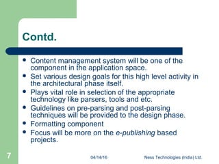 04/14/16 Ness Technologies (India) Ltd.7
Contd.
 Content management system will be one of the
component in the application space.
 Set various design goals for this high level activity in
the architectural phase itself.
 Plays vital role in selection of the appropriate
technology like parsers, tools and etc.
 Guidelines on pre-parsing and post-parsing
techniques will be provided to the design phase.
 Formatting component
 Focus will be more on the e-publishing based
projects.
 