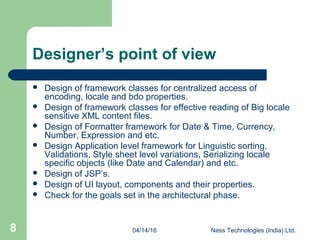 04/14/16 Ness Technologies (India) Ltd.8
Designer’s point of view
 Design of framework classes for centralized access of
encoding, locale and bdo properties.
 Design of framework classes for effective reading of Big locale
sensitive XML content files.
 Design of Formatter framework for Date & Time, Currency,
Number, Expression and etc.
 Design Application level framework for Linguistic sorting,
Validations, Style sheet level variations, Serializing locale
specific objects (like Date and Calendar) and etc.
 Design of JSP’s.
 Design of UI layout, components and their properties.
 Check for the goals set in the architectural phase.
 