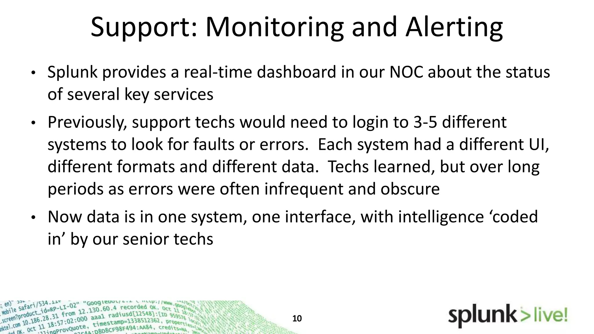 Support: Monitoring and Alerting
•

Splunk provides a real-time dashboard in our NOC about the status
of several key services

•

Previously, support techs would need to login to 3-5 different
systems to look for faults or errors. Each system had a different
UI, different formats and different data. Techs learned, but over
long periods as errors were often infrequent and obscure

•

Now data is in one system, one interface, with intelligence ‘coded
in’ by our senior techs

 