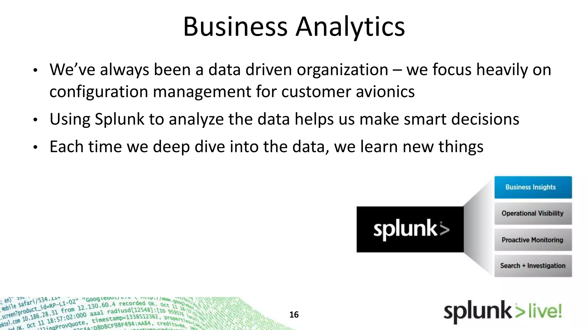 Business Analytics
•

We’ve always been a data driven organization – we focus heavily on
configuration management for customer avionics

•

Using Splunk to analyze the data helps us make smart decisions

•

Each time we deep dive into the data, we learn new things

 