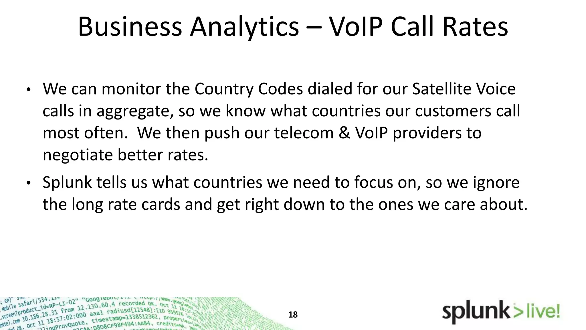 Business Analytics – VoIP Call Rates
•

We can monitor the Country Codes dialed for our Satellite Voice
calls in aggregate, so we know what countries our customers call
most often. We then push our telecom & VoIP providers to
negotiate better rates.

•

Splunk tells us what countries we need to focus on, so we ignore
the long rate cards and get right down to the ones we care about.

 