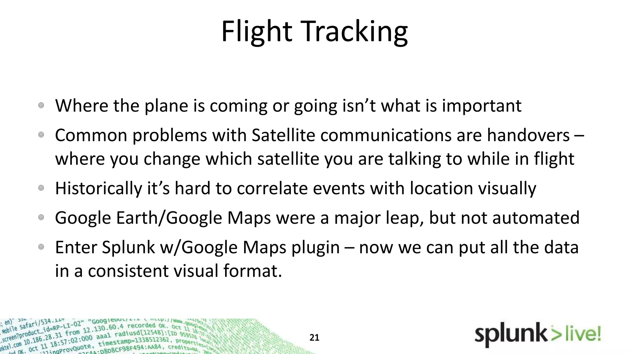 Flight Tracking
Where the plane is coming or going isn’t what is important
Common problems with Satellite communications are handovers –
where you change which satellite you are talking to while in flight
Historically it’s hard to correlate events with location visually
Google Earth/Google Maps were a major leap, but not automated

Enter Splunk w/Google Maps plugin – now we can put all the data
in a consistent visual format.

 