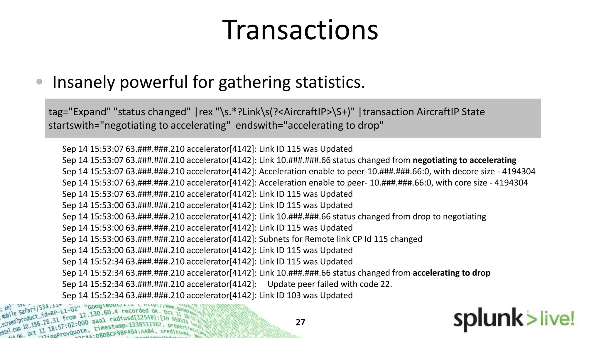 Transactions
Insanely powerful for gathering statistics.
tag="Expand" "status changed" |rex "s.*?Links(?<AircraftIP>S+)" |transaction AircraftIP State
startswith="negotiating to accelerating" endswith="accelerating to drop"
Sep 14 15:53:07 63.###.###.210 accelerator[4142]: Link ID 115 was Updated
Sep 14 15:53:07 63.###.###.210 accelerator[4142]: Link 10.###.###.66 status changed from negotiating to accelerating
Sep 14 15:53:07 63.###.###.210 accelerator[4142]: Acceleration enable to peer-10.###.###.66:0, with decore size - 4194304
Sep 14 15:53:07 63.###.###.210 accelerator[4142]: Acceleration enable to peer- 10.###.###.66:0, with core size - 4194304
Sep 14 15:53:07 63.###.###.210 accelerator[4142]: Link ID 115 was Updated
Sep 14 15:53:00 63.###.###.210 accelerator[4142]: Link ID 115 was Updated
Sep 14 15:53:00 63.###.###.210 accelerator[4142]: Link 10.###.###.66 status changed from drop to negotiating
Sep 14 15:53:00 63.###.###.210 accelerator[4142]: Link ID 115 was Updated
Sep 14 15:53:00 63.###.###.210 accelerator[4142]: Subnets for Remote link CP Id 115 changed
Sep 14 15:53:00 63.###.###.210 accelerator[4142]: Link ID 115 was Updated
Sep 14 15:52:34 63.###.###.210 accelerator[4142]: Link ID 115 was Updated
Sep 14 15:52:34 63.###.###.210 accelerator[4142]: Link 10.###.###.66 status changed from accelerating to drop
Sep 14 15:52:34 63.###.###.210 accelerator[4142]: Update peer failed with code 22.
Sep 14 15:52:34 63.###.###.210 accelerator[4142]: Link ID 103 was Updated

 