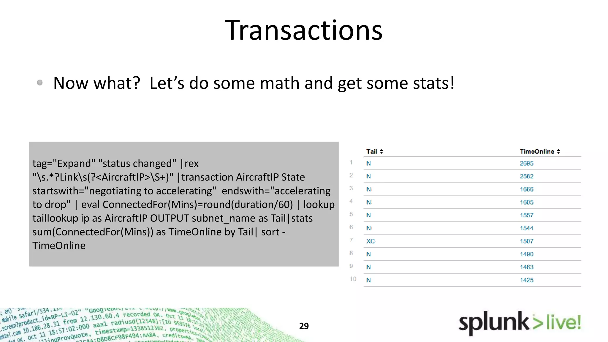 Transactions
Now what? Let’s do some math and get some stats!

tag="Expand" "status changed" |rex
"s.*?Links(?<AircraftIP>S+)" |transaction AircraftIP State
startswith="negotiating to accelerating" endswith="accelerating
to drop" | eval ConnectedFor(Mins)=round(duration/60) | lookup
taillookup ip as AircraftIP OUTPUT subnet_name as Tail|stats
sum(ConnectedFor(Mins)) as TimeOnline by Tail| sort TimeOnline

 