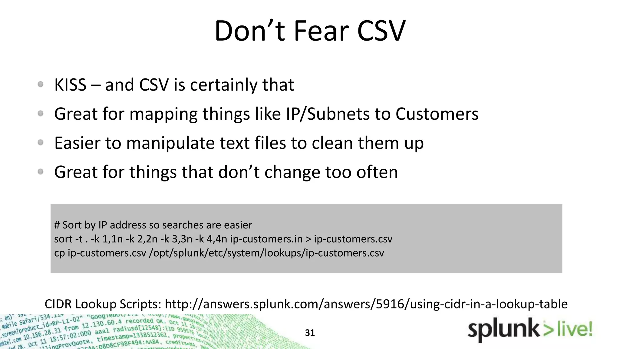 Don’t Fear CSV
KISS – and CSV is certainly that
Great for mapping things like IP/Subnets to Customers
Easier to manipulate text files to clean them up
Great for things that don’t change too often
# Sort by IP address so searches are easier
sort -t . -k 1,1n -k 2,2n -k 3,3n -k 4,4n ip-customers.in > ip-customers.csv
cp ip-customers.csv /opt/splunk/etc/system/lookups/ip-customers.csv

CIDR Lookup Scripts: http://answers.splunk.com/answers/5916/using-cidr-in-a-lookup-table

 