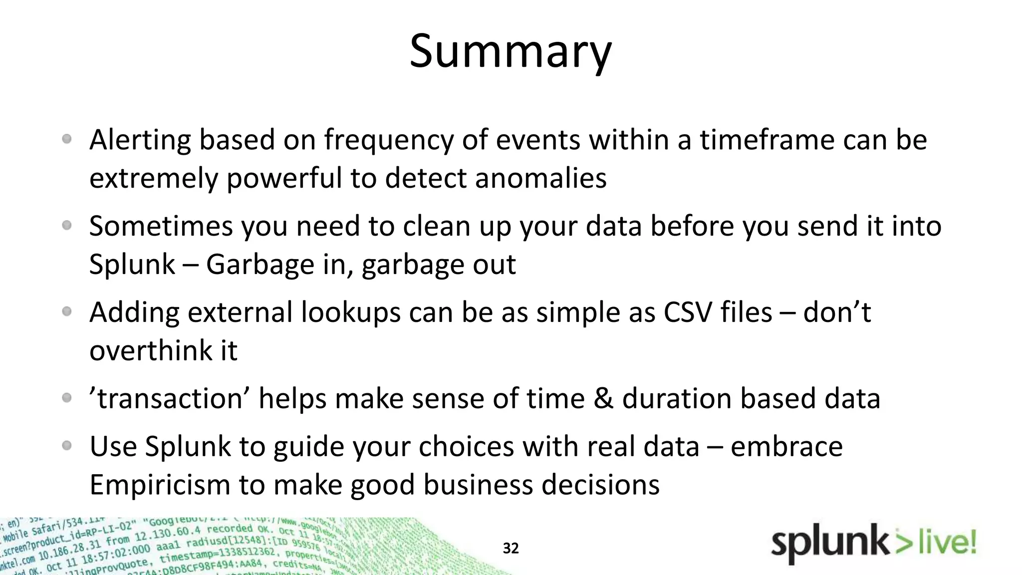 Summary
Alerting based on frequency of events within a timeframe can be
extremely powerful to detect anomalies
Sometimes you need to clean up your data before you send it into
Splunk – Garbage in, garbage out
Adding external lookups can be as simple as CSV files – don’t
overthink it
’transaction’ helps make sense of time & duration based data
Use Splunk to guide your choices with real data – embrace
Empiricism to make good business decisions

 