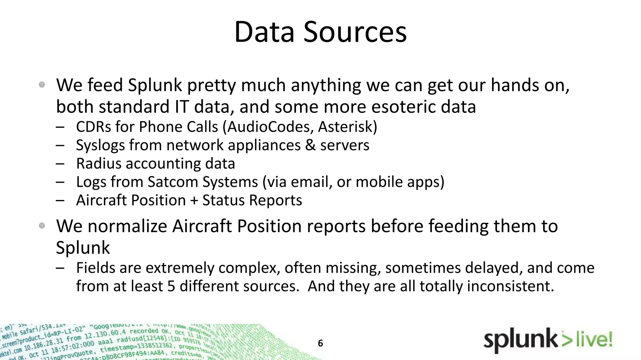 Data Sources
We feed Splunk pretty much anything we can get our hands
on, both standard IT data, and some more esoteric data
–
–
–
–
–

CDRs for Phone Calls (AudioCodes, Asterisk)
Syslogs from network appliances & servers
Radius accounting data
Logs from Satcom Systems (via email, or mobile apps)
Aircraft Position + Status Reports

We normalize Aircraft Position reports before feeding them to
Splunk
– Fields are extremely complex, often missing, sometimes delayed, and come
from at least 5 different sources. And they are all totally inconsistent.

 