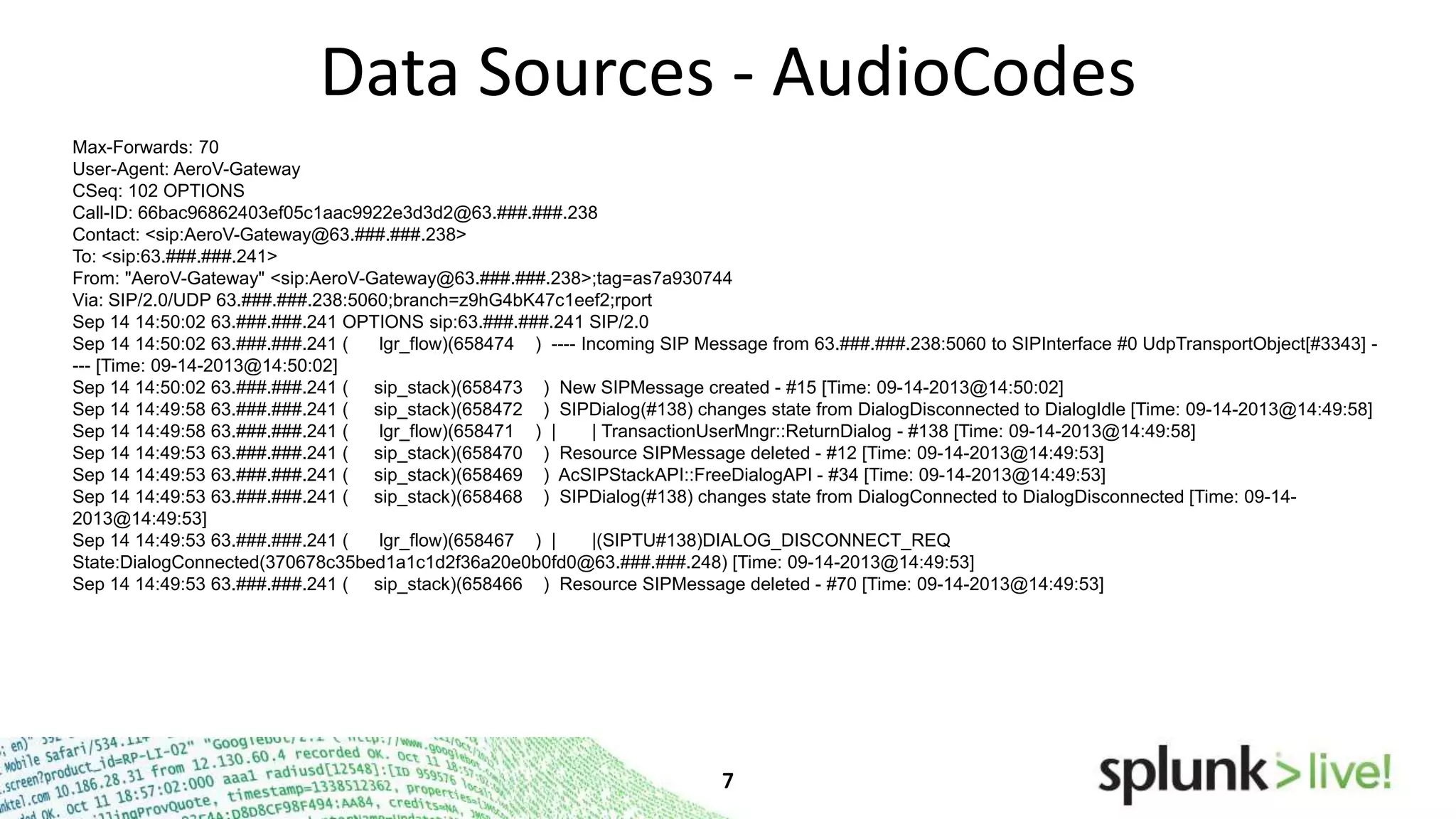 Data Sources - AudioCodes
Max-Forwards: 70
User-Agent: AeroV-Gateway
CSeq: 102 OPTIONS
Call-ID: 66bac96862403ef05c1aac9922e3d3d2@63.###.###.238
Contact: <sip:AeroV-Gateway@63.###.###.238>
To: <sip:63.###.###.241>
From: "AeroV-Gateway" <sip:AeroV-Gateway@63.###.###.238>;tag=as7a930744
Via: SIP/2.0/UDP 63.###.###.238:5060;branch=z9hG4bK47c1eef2;rport
Sep 14 14:50:02 63.###.###.241 OPTIONS sip:63.###.###.241 SIP/2.0
Sep 14 14:50:02 63.###.###.241 (
lgr_flow)(658474 ) ---- Incoming SIP Message from 63.###.###.238:5060 to SIPInterface #0 UdpTransportObject[#3343] --- [Time: 09-14-2013@14:50:02]
Sep 14 14:50:02 63.###.###.241 ( sip_stack)(658473 ) New SIPMessage created - #15 [Time: 09-14-2013@14:50:02]
Sep 14 14:49:58 63.###.###.241 ( sip_stack)(658472 ) SIPDialog(#138) changes state from DialogDisconnected to DialogIdle [Time: 09-14-2013@14:49:58]
Sep 14 14:49:58 63.###.###.241 (
lgr_flow)(658471 ) |
| TransactionUserMngr::ReturnDialog - #138 [Time: 09-14-2013@14:49:58]
Sep 14 14:49:53 63.###.###.241 ( sip_stack)(658470 ) Resource SIPMessage deleted - #12 [Time: 09-14-2013@14:49:53]
Sep 14 14:49:53 63.###.###.241 ( sip_stack)(658469 ) AcSIPStackAPI::FreeDialogAPI - #34 [Time: 09-14-2013@14:49:53]
Sep 14 14:49:53 63.###.###.241 ( sip_stack)(658468 ) SIPDialog(#138) changes state from DialogConnected to DialogDisconnected [Time: 09-142013@14:49:53]
Sep 14 14:49:53 63.###.###.241 (
lgr_flow)(658467 ) |
|(SIPTU#138)DIALOG_DISCONNECT_REQ
State:DialogConnected(370678c35bed1a1c1d2f36a20e0b0fd0@63.###.###.248) [Time: 09-14-2013@14:49:53]
Sep 14 14:49:53 63.###.###.241 ( sip_stack)(658466 ) Resource SIPMessage deleted - #70 [Time: 09-14-2013@14:49:53]

 