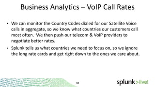 Business Analytics – VoIP Call Rates
•

We can monitor the Country Codes dialed for our Satellite Voice
calls in aggregate, so we know what countries our customers call
most often. We then push our telecom & VoIP providers to
negotiate better rates.

•

Splunk tells us what countries we need to focus on, so we ignore
the long rate cards and get right down to the ones we care about.

 