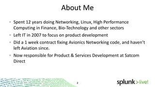 About Me
Spent 12 years doing Networking, Linux, High Performance
Computing in Finance, Bio-Technology and other sectors
Left IT in 2007 to focus on product development
Did a 1 week contract fixing Avionics Networking code, and haven’t
left Aviation since.
Now responsible for Product & Services Development at Satcom
Direct

 