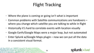 Flight Tracking
Where the plane is coming or going isn’t what is important
Common problems with Satellite communications are handovers –
where you change which satellite you are talking to while in flight
Historically it’s hard to correlate events with location visually
Google Earth/Google Maps were a major leap, but not automated

Enter Splunk w/Google Maps plugin – now we can put all the data
in a consistent visual format.

 