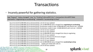 Transactions
Insanely powerful for gathering statistics.
tag="Expand" "status changed" |rex "s.*?Links(?<AircraftIP>S+)" |transaction AircraftIP State
startswith="negotiating to accelerating" endswith="accelerating to drop"
Sep 14 15:53:07 63.###.###.210 accelerator[4142]: Link ID 115 was Updated
Sep 14 15:53:07 63.###.###.210 accelerator[4142]: Link 10.###.###.66 status changed from negotiating to accelerating
Sep 14 15:53:07 63.###.###.210 accelerator[4142]: Acceleration enable to peer-10.###.###.66:0, with decore size - 4194304
Sep 14 15:53:07 63.###.###.210 accelerator[4142]: Acceleration enable to peer- 10.###.###.66:0, with core size - 4194304
Sep 14 15:53:07 63.###.###.210 accelerator[4142]: Link ID 115 was Updated
Sep 14 15:53:00 63.###.###.210 accelerator[4142]: Link ID 115 was Updated
Sep 14 15:53:00 63.###.###.210 accelerator[4142]: Link 10.###.###.66 status changed from drop to negotiating
Sep 14 15:53:00 63.###.###.210 accelerator[4142]: Link ID 115 was Updated
Sep 14 15:53:00 63.###.###.210 accelerator[4142]: Subnets for Remote link CP Id 115 changed
Sep 14 15:53:00 63.###.###.210 accelerator[4142]: Link ID 115 was Updated
Sep 14 15:52:34 63.###.###.210 accelerator[4142]: Link ID 115 was Updated
Sep 14 15:52:34 63.###.###.210 accelerator[4142]: Link 10.###.###.66 status changed from accelerating to drop
Sep 14 15:52:34 63.###.###.210 accelerator[4142]: Update peer failed with code 22.
Sep 14 15:52:34 63.###.###.210 accelerator[4142]: Link ID 103 was Updated

 