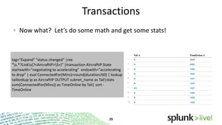 Transactions
Now what? Let’s do some math and get some stats!

tag="Expand" "status changed" |rex
"s.*?Links(?<AircraftIP>S+)" |transaction AircraftIP State
startswith="negotiating to accelerating" endswith="accelerating
to drop" | eval ConnectedFor(Mins)=round(duration/60) | lookup
taillookup ip as AircraftIP OUTPUT subnet_name as Tail|stats
sum(ConnectedFor(Mins)) as TimeOnline by Tail| sort TimeOnline

 