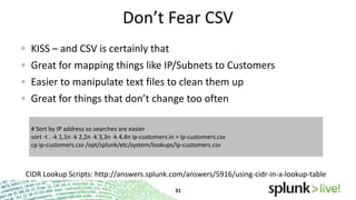 Don’t Fear CSV
KISS – and CSV is certainly that
Great for mapping things like IP/Subnets to Customers
Easier to manipulate text files to clean them up
Great for things that don’t change too often
# Sort by IP address so searches are easier
sort -t . -k 1,1n -k 2,2n -k 3,3n -k 4,4n ip-customers.in > ip-customers.csv
cp ip-customers.csv /opt/splunk/etc/system/lookups/ip-customers.csv

CIDR Lookup Scripts: http://answers.splunk.com/answers/5916/using-cidr-in-a-lookup-table

 