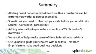 Summary
Alerting based on frequency of events within a timeframe can be
extremely powerful to detect anomalies
Sometimes you need to clean up your data before you send it into
Splunk – Garbage in, garbage out
Adding external lookups can be as simple as CSV files – don’t
overthink it
’transaction’ helps make sense of time & duration based data
Use Splunk to guide your choices with real data – embrace
Empiricism to make good business decisions

 