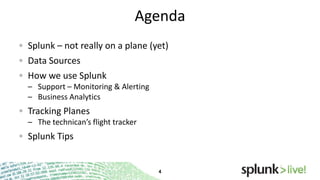 Agenda
Splunk – not really on a plane (yet)
Data Sources
How we use Splunk
– Support – Monitoring & Alerting
– Business Analytics

Tracking Planes
– The technican’s flight tracker

Splunk Tips

 