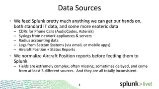 Data Sources
We feed Splunk pretty much anything we can get our hands
on, both standard IT data, and some more esoteric data
–
–
–
–
–

CDRs for Phone Calls (AudioCodes, Asterisk)
Syslogs from network appliances & servers
Radius accounting data
Logs from Satcom Systems (via email, or mobile apps)
Aircraft Position + Status Reports

We normalize Aircraft Position reports before feeding them to
Splunk
– Fields are extremely complex, often missing, sometimes delayed, and come
from at least 5 different sources. And they are all totally inconsistent.

 