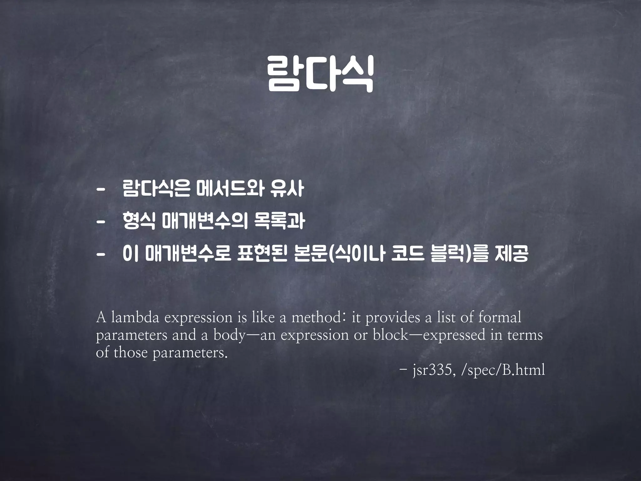 람다식 
- 람다식은 메서드와 유사 
- 형식 매개변수의 목록과 
- 이 매개변수로 표현된 본문(식이나 코드 블럭)를 제공 
A lambda expression is like a method: it provides a list of formal 
parameters and a body—an expression or block—expressed in terms 
of those parameters. 
- jsr335, /spec/B.html 
 