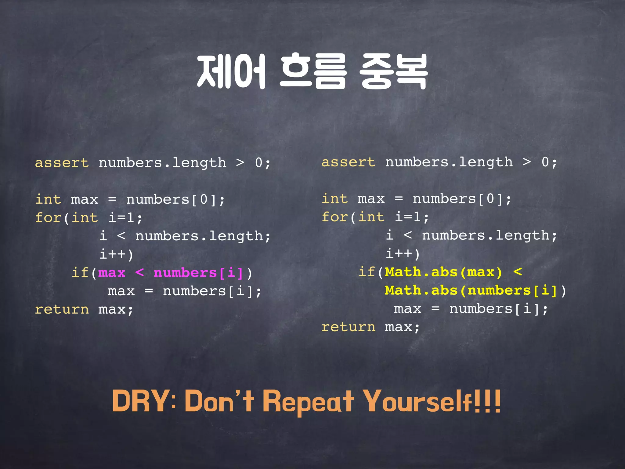 제어 흐름 중복 
assert numbers.length > 0; 
int max = numbers[0]; 
for(int i=1; 
i < numbers.length; 
i++) 
if(Math.abs(max) < 
Math.abs(numbers[i]) 
max = numbers[i]; 
return max; 
assert numbers.length > 0; 
int max = numbers[0]; 
for(int i=1; 
i < numbers.length; 
i++) 
if(max < numbers[i]) 
max = numbers[i]; 
return max; 
DRY: Don’t Repeat Yourself!!! 
 