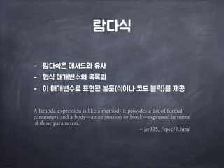 람다식 
- 람다식은 메서드와 유사 
- 형식 매개변수의 목록과 
- 이 매개변수로 표현된 본문(식이나 코드 블럭)를 제공 
A lambda expression is like a method: it provides a list of formal 
parameters and a body—an expression or block—expressed in terms 
of those parameters. 
- jsr335, /spec/B.html 
 