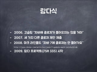 람다식 
- 2006, 고슬링 “자바에 클로저가 들어오지는 않을 거야” 
- 2007, 세 가지 다른 클로저 제안 제출 
- 2008, 마크 라인홀드 “자바 7에 클로저는 안 들어가요” 
http://java.dzone.com/articles/java-7-update-mark-reinhold-de 
- 2009, 람다 프로젝트(JSR 335) 시작 
 