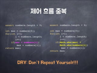제어 흐름 중복 
assert numbers.length > 0; 
int max = numbers[0]; 
for(int i=1; 
i < numbers.length; 
i++) 
if(Math.abs(max) < 
Math.abs(numbers[i]) 
max = numbers[i]; 
return max; 
assert numbers.length > 0; 
int max = numbers[0]; 
for(int i=1; 
i < numbers.length; 
i++) 
if(max < numbers[i]) 
max = numbers[i]; 
return max; 
DRY: Don’t Repeat Yourself!!! 
 