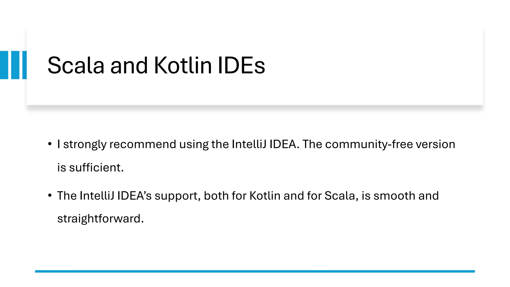 Scala and Kotlin IDEs
• I strongly recommend using the IntelliJ IDEA. The community-free version
is sufficient.
• The IntelliJ IDEA’s support, both for Kotlin and for Scala, is smooth and
straightforward.
 