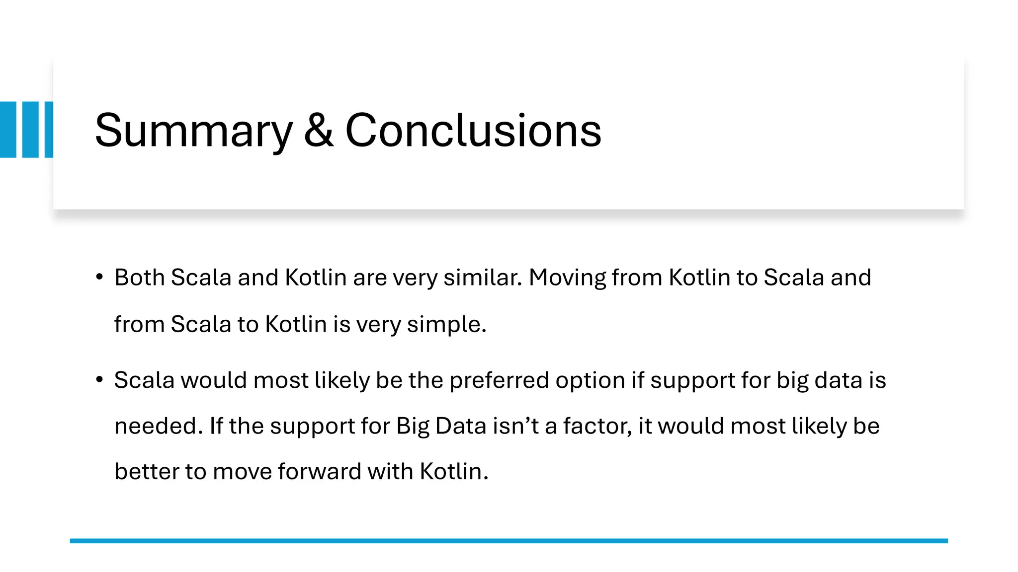 Summary & Conclusions
• Both Scala and Kotlin are very similar. Moving from Kotlin to Scala and
from Scala to Kotlin is very simple.
• Scala would most likely be the preferred option if support for big data is
needed. If the support for Big Data isn’t a factor, it would most likely be
better to move forward with Kotlin.
 