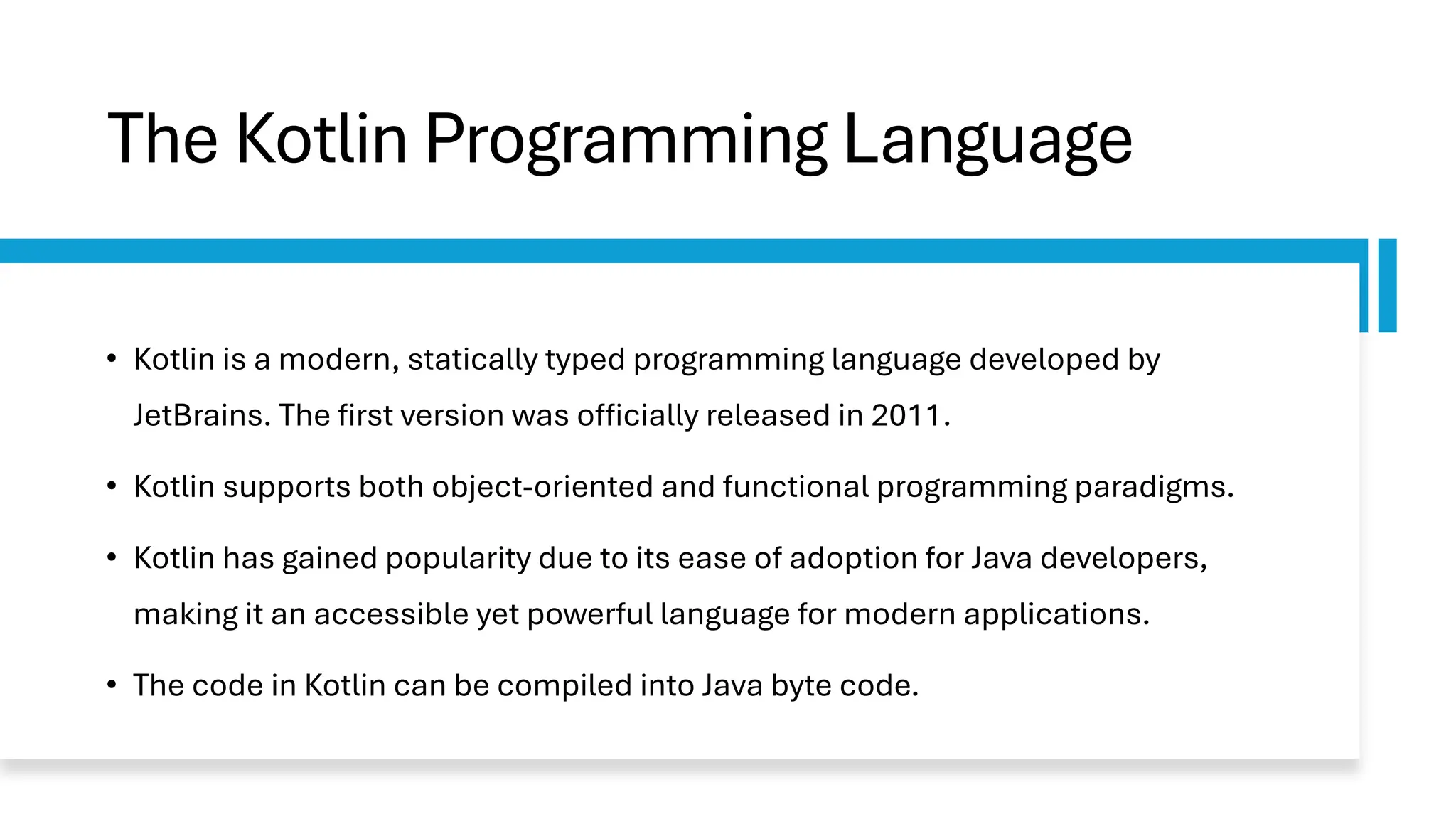 The Kotlin Programming Language
• Kotlin is a modern, statically typed programming language developed by
JetBrains. The first version was officially released in 2011.
• Kotlin supports both object-oriented and functional programming paradigms.
• Kotlin has gained popularity due to its ease of adoption for Java developers,
making it an accessible yet powerful language for modern applications.
• The code in Kotlin can be compiled into Java byte code.
 
