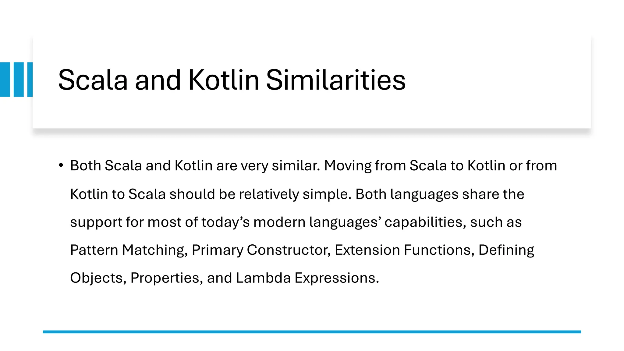 Scala and Kotlin Similarities
• Both Scala and Kotlin are very similar. Moving from Scala to Kotlin or from
Kotlin to Scala should be relatively simple. Both languages share the
support for most of today’s modern languages’ capabilities, such as
Pattern Matching, Primary Constructor, Extension Functions, Defining
Objects, Properties, and Lambda Expressions.
 
