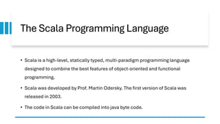The Scala Programming Language
• Scala is a high-level, statically typed, multi-paradigm programming language
designed to combine the best features of object-oriented and functional
programming.
• Scala was developed by Prof. Martin Odersky. The first version of Scala was
released in 2003.
• The code in Scala can be compiled into java byte code.
 