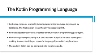 The Kotlin Programming Language
• Kotlin is a modern, statically typed programming language developed by
JetBrains. The first version was officially released in 2011.
• Kotlin supports both object-oriented and functional programming paradigms.
• Kotlin has gained popularity due to its ease of adoption for Java developers,
making it an accessible yet powerful language for modern applications.
• The code in Kotlin can be compiled into Java byte code.
 
