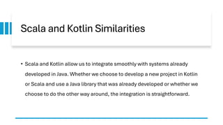 Scala and Kotlin Similarities
• Scala and Kotlin allow us to integrate smoothly with systems already
developed in Java. Whether we choose to develop a new project in Kotlin
or Scala and use a Java library that was already developed or whether we
choose to do the other way around, the integration is straightforward.
 