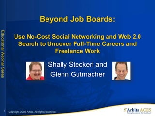 Beyond Job Boards:
Educational Webinar Series




                                 Use No-Cost Social Networking and Web 2.0
                                  Search to Uncover Full-Time Careers and
                                              Freelance Work

                                                                Shally Steckerl and
                                                                 Glenn Gutmacher




                   1         Copyright 2009 Arbita. All rights reserved.
 