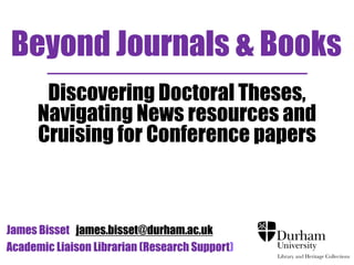 Beyond Journals & Books
Discovering Doctoral Theses,
Navigating News resources and
Cruising for Conference papers

James Bisset james.bisset@durham.ac.uk
Academic Liaison Librarian (Research Support)

 