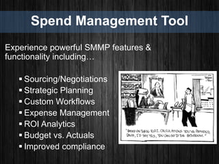 Spend Management Tool
Experience powerful SMMP features &
functionality including…
 Sourcing/Negotiations
 Strategic Planning
 Custom Workflows
 Expense Management
 ROI Analytics
 Budget vs. Actuals
 Improved compliance
 