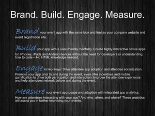 Brand. Build. Engage. Measure.
Brand your event app with the same look and feel as your company website and
event registration site.
Build your app with a user-friendly mentality. Create highly interactive native apps
for iPhones, iPads and Android devices without the need for developers or understanding
how to code – No HTML knowledge needed.
Engage in two ways: Drive attendee app adoption and attendee socialization.
Promote your app prior to and during the event, even offer incentives and mobile
gamification to drive both participation and interaction. Improve the attendee experience
and help attendees network before and during the event.
Measure your event app usage and adoption with integrated app analytics.
How are attendees interacting with your app? And who, when, and where? These analytics
will assist you in further improving your events.
 
