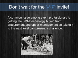 Don’t wait for the VIP invite!
A common issue among event professionals is
getting the SMM technology buy-in from
procurement and upper management so taking it
to the next level can present a challenge.
 