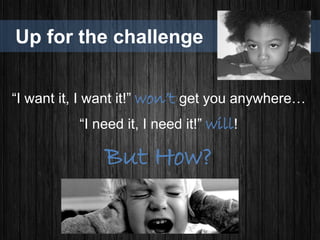 Up for the challenge
“I want it, I want it!” won’t get you anywhere…
“I need it, I need it!” will!
But How?
 